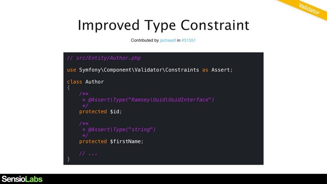 Improved Type Constraint
Contributed by jschaedl in #31351
// src/Entity/Author.php
use Symfony\Component\Validator\Constraints as Assert;
class Author
{
/**
* @Assert\Type("Ramsey\Uuid\UuidInterface")
*/
protected $id;
/**
* @Assert\Type("string")
*/
protected $firstName;
// ...
}
Validator
