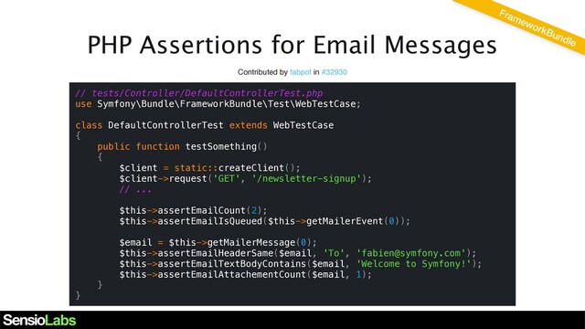 PHP Assertions for Email Messages
Contributed by fabpot in #32930
// tests/Controller/DefaultControllerTest.php
use Symfony\Bundle\FrameworkBundle\Test\WebTestCase;
class DefaultControllerTest extends WebTestCase
{
public function testSomething()
{
$client = static::createClient();
$client->request('GET', '/newsletter-signup');
// ...
$this->assertEmailCount(2);
$this->assertEmailIsQueued($this->getMailerEvent(0));
$email = $this->getMailerMessage(0);
$this->assertEmailHeaderSame($email, 'To', 'fabien@symfony.com');
$this->assertEmailTextBodyContains($email, 'Welcome to Symfony!');
$this->assertEmailAttachementCount($email, 1);
}
}
FrameworkBundle
