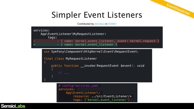 Simpler Event Listeners
Contributed by derrabus in #33851
EventDispatcher
use Symfony\Component\HttpKernel\Event\RequestEvent;
final class MyRequestListener
{
public function __invoke(RequestEvent $event): void
{
// ...
}
}
services:
App\EventListener\MyRequestListener:
tags:
- - { name: kernel.event_listener, event: kernel.request }
+ - { name: kernel.event_listener }
# config/services.yaml
services:
App\EventListener\:
resource: ../src/EventListener/*
tags: ['kernel.event_listener']
