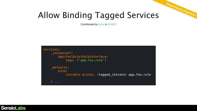 Allow Binding Tagged Services
Contributed by lyrixx in #33623
services:
_instanceof:
App\Foo\Rule\RuleInterface:
tags: ['app.foo.rule']
_defaults:
bind:
iterable $rules: !tagged_iterator app.foo.rule
# ...
DependencyInjection
