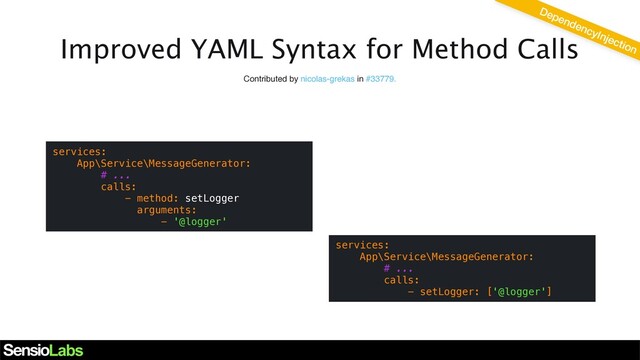Improved YAML Syntax for Method Calls
Contributed by lyrixx in #33623
services:
App\Service\MessageGenerator:
# ...
calls:
- method: setLogger
arguments:
- '@logger'
DependencyInjection
Contributed by nicolas-grekas in #33779.
services:
App\Service\MessageGenerator:
# ...
calls:
- setLogger: ['@logger']
