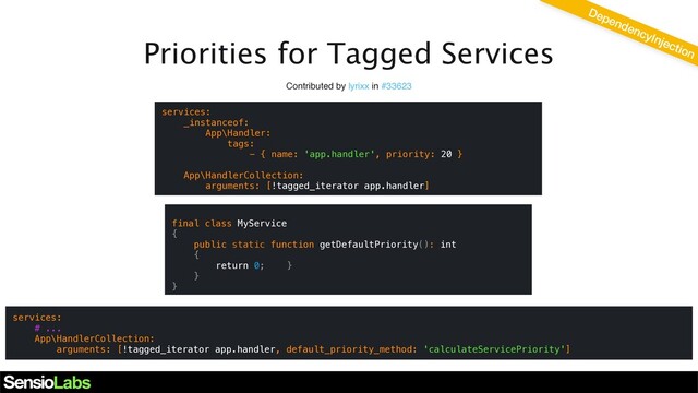 Priorities for Tagged Services
Contributed by lyrixx in #33623
services:
_instanceof:
App\Handler:
tags:
- { name: 'app.handler', priority: 20 }
App\HandlerCollection:
arguments: [!tagged_iterator app.handler]
DependencyInjection
services:
# ...
App\HandlerCollection:
arguments: [!tagged_iterator app.handler, default_priority_method: 'calculateServicePriority']
final class MyService
{
public static function getDefaultPriority(): int
{
return 0; }
}
}
