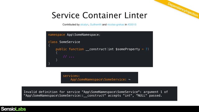Service Container Linter
DependencyInjection
Contributed by alcalyn, GuilhemN and nicolas-grekas in #33015
namespace App\SomeNamespace;
class SomeService
{
public function __construct(int $someProperty = 7)
{
// ...
}
}
services:
App\SomeNamespace\SomeService: ~
Invalid definition for service "App\SomeNamespace\SomeService": argument 1 of
"App\SomeNamespace\SomeService::__construct" accepts "int", "NULL" passed.
