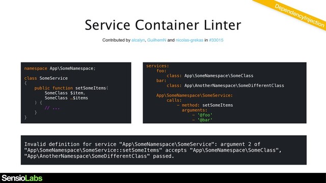 Service Container Linter
DependencyInjection
Contributed by alcalyn, GuilhemN and nicolas-grekas in #33015
namespace App\SomeNamespace;
class SomeService
{
public function setSomeItems(
SomeClass $item,
SomeClass …$items
) {
// ...
}
}
Invalid definition for service "App\SomeNamespace\SomeService": argument 2 of
"App\SomeNamespace\SomeService::setSomeItems" accepts "App\SomeNamespace\SomeClass",
"App\AnotherNamespace\SomeDifferentClass" passed.
services:
foo:
class: App\SomeNamespace\SomeClass
bar:
class: App\AnotherNamespace\SomeDifferentClass
App\SomeNamespace\SomeService:
calls:
- method: setSomeItems
arguments:
- '@foo'
- '@bar'
