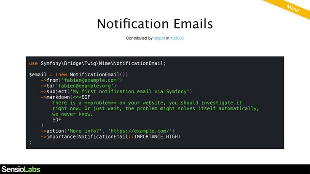Notiﬁcation Emails
Contributed by fabpot in #33605
use Symfony\Bridge\Twig\Mime\NotificationEmail;
$email = (new NotificationEmail())
->from('fabien@example.com')
->to('fabien@example.org')
->subject('My first notification email via Symfony')
->markdown(<<action('More info?', 'https://example.com/')
->importance(NotificationEmail::IMPORTANCE_HIGH)
;
Mime
