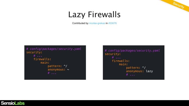 Lazy Firewalls
Contributed by nicolas-grekas in #33676
# config/packages/security.yaml
security:
# ...
firewalls:
main:
pattern: ^/
anonymous: ~
# ...
Security
# config/packages/security.yaml
security:
# ...
firewalls:
main:
pattern: ^/
anonymous: lazy
# ...

