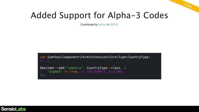 Added Support for Alpha-3 Codes
Contributed by creiner in #33791
use Symfony\Component\Form\Extension\Core\Type\CountryType;
// ...
$builder->add('country', CountryType::class, [
'alpha3' => true, // ISO 3166-1, e.g deu
]);
Form

