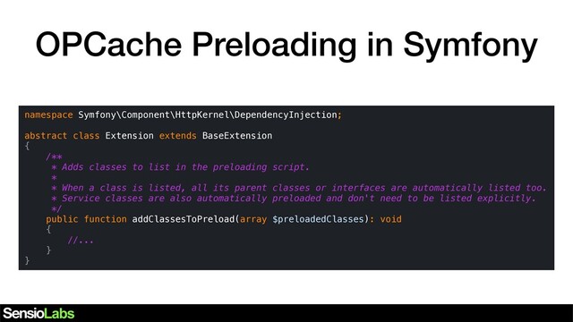OPCache Preloading in Symfony
namespace Symfony\Component\HttpKernel\DependencyInjection;
abstract class Extension extends BaseExtension
{
/**
* Adds classes to list in the preloading script.
*
* When a class is listed, all its parent classes or interfaces are automatically listed too.
* Service classes are also automatically preloaded and don't need to be listed explicitly.
*/
public function addClassesToPreload(array $preloadedClasses): void
{
//...
}
}
