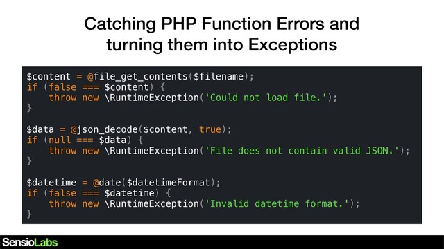 Catching PHP Function Errors and
turning them into Exceptions
$content = @file_get_contents($filename);
if (false === $content) {
throw new \RuntimeException('Could not load file.');
}
$data = @json_decode($content, true);
if (null === $data) {
throw new \RuntimeException('File does not contain valid JSON.');
}
$datetime = @date($datetimeFormat);
if (false === $datetime) {
throw new \RuntimeException('Invalid datetime format.');
}
