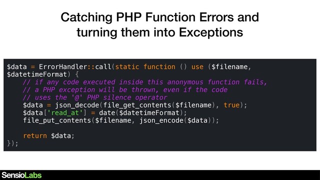 Catching PHP Function Errors and
turning them into Exceptions
$data = ErrorHandler::call(static function () use ($filename,
$datetimeFormat) {
// if any code executed inside this anonymous function fails,
// a PHP exception will be thrown, even if the code
// uses the '@' PHP silence operator
$data = json_decode(file_get_contents($filename), true);
$data['read_at'] = date($datetimeFormat);
file_put_contents($filename, json_encode($data));
return $data;
});
