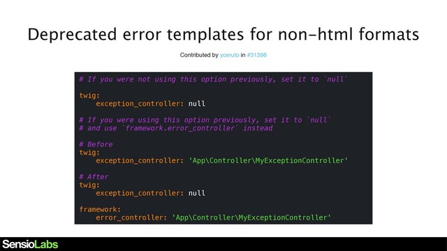 Deprecated error templates for non-html formats
Contributed by yceruto in #31398
# If you were not using this option previously, set it to `null`
twig:
exception_controller: null
# If you were using this option previously, set it to `null`
# and use `framework.error_controller` instead
# Before
twig:
exception_controller: 'App\Controller\MyExceptionController'
# After
twig:
exception_controller: null
framework:
error_controller: 'App\Controller\MyExceptionController'
