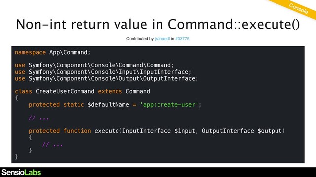 Non-int return value in Command::execute()
Contributed by jschaedl in #33775
namespace App\Command;
use Symfony\Component\Console\Command\Command;
use Symfony\Component\Console\Input\InputInterface;
use Symfony\Component\Console\Output\OutputInterface;
class CreateUserCommand extends Command
{
protected static $defaultName = 'app:create-user';
// ...
protected function execute(InputInterface $input, OutputInterface $output)
{
// ...
}
}
Console
