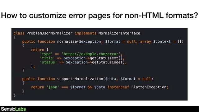 How to customize error pages for non-HTML formats?
class ProblemJsonNormalizer implements NormalizerInterface
{
public function normalize($exception, $format = null, array $context = [])
{
return [
'type' => 'https://example.com/error',
'title' => $exception->getStatusText(),
'status' => $exception->getStatusCode(),
];
}
public function supportsNormalization($data, $format = null)
{
return 'json' === $format && $data instanceof FlattenException;
}
}
