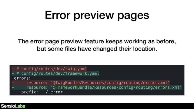 Error preview pages
- # config/routes/dev/twig.yaml
+ # config/routes/dev/framework.yaml
_errors:
- resource: '@TwigBundle/Resources/config/routing/errors.xml'
+ resource: '@FrameworkBundle/Resources/config/routing/errors.xml'
prefix: /_error
The error page preview feature keeps working as before,
but some ﬁles have changed their location.
