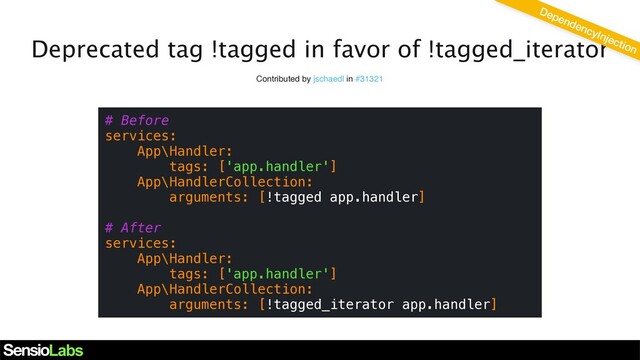 Deprecated tag !tagged in favor of !tagged_iterator
Contributed by jschaedl in #31321
# Before
services:
App\Handler:
tags: ['app.handler']
App\HandlerCollection:
arguments: [!tagged app.handler]
# After
services:
App\Handler:
tags: ['app.handler']
App\HandlerCollection:
arguments: [!tagged_iterator app.handler]
DependencyInjection
