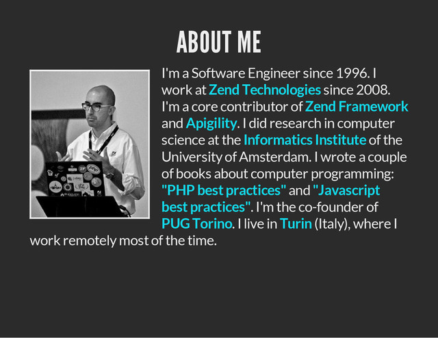 ABOUT ME
I'm a Software Engineer since 1996. I
work at since 2008.
I'm a core contributor of
and . I did research in computer
science at the of the
University of Amsterdam. I wrote a couple
of books about computer programming:
and
. I'm the co-founder of
. I live in (Italy), where I
work remotely most of the time.
Zend Technologies
Zend Framework
Apigility
Informatics Institute
"PHP best practices" "Javascript
best practices"
PUG Torino Turin
