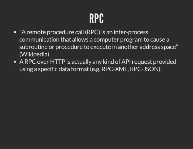 RPC
"A remote procedure call (RPC) is an inter-process
communication that allows a computer program to cause a
subroutine or procedure to execute in another address space"
(Wikipedia)
A RPC over HTTP is actually any kind of API request provided
using a specific data format (e.g. RPC-XML, RPC-JSON).
