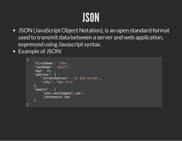 JSON
JSON (JavaScript Object Notation), is an open standard format
used to transmit data between a server and web application,
expressed using Javascript syntax.
Example of JSON:
{
"
f
i
r
s
t
N
a
m
e
"
: "
J
o
h
n
"
,
"
l
a
s
t
N
a
m
e
"
: "
S
m
i
t
h
"
,
"
a
g
e
"
: 2
5
,
"
a
d
d
r
e
s
s
"
: {
"
s
t
r
e
e
t
A
d
d
r
e
s
s
"
: "
2
1 2
n
d S
t
r
e
e
t
"
,
"
c
i
t
y
"
: "
N
e
w Y
o
r
k
"
}
,
"
e
m
a
i
l
s
" : [
'
j
o
h
n
.
s
m
i
t
h
@
g
m
a
i
l
.
c
o
m
'
,
'
j
o
h
n
@
s
m
i
t
h
.
c
o
m
'
]
}
