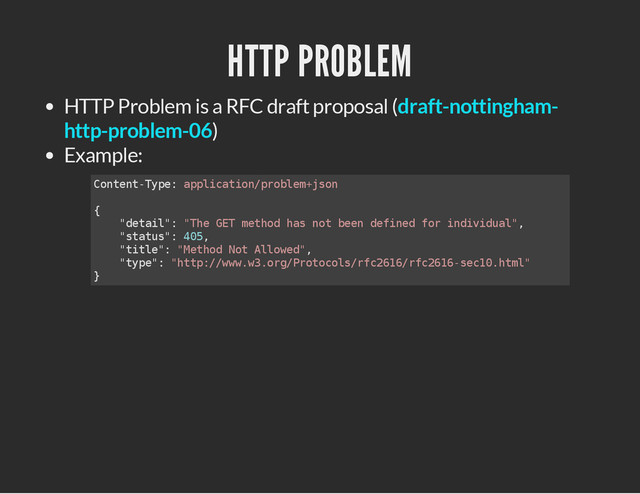 HTTP PROBLEM
HTTP Problem is a RFC draft proposal (
)
Example:
draft-nottingham-
http-problem-06
C
o
n
t
e
n
t
-
T
y
p
e
: a
p
p
l
i
c
a
t
i
o
n
/
p
r
o
b
l
e
m
+
j
s
o
n
{
"
d
e
t
a
i
l
"
: "
T
h
e G
E
T m
e
t
h
o
d h
a
s n
o
t b
e
e
n d
e
f
i
n
e
d f
o
r i
n
d
i
v
i
d
u
a
l
"
,
"
s
t
a
t
u
s
"
: 4
0
5
,
"
t
i
t
l
e
"
: "
M
e
t
h
o
d N
o
t A
l
l
o
w
e
d
"
,
"
t
y
p
e
"
: "
h
t
t
p
:
/
/
w
w
w
.
w
3
.
o
r
g
/
P
r
o
t
o
c
o
l
s
/
r
f
c
2
6
1
6
/
r
f
c
2
6
1
6
-
s
e
c
1
0
.
h
t
m
l
"
}

