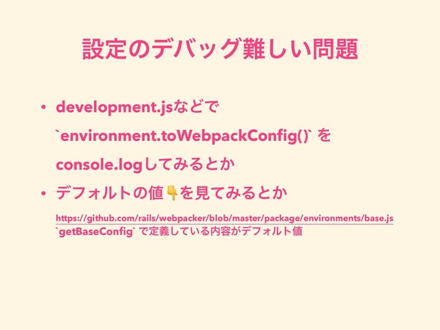 ઃఆͷσόοά೉͍͠໰୊
• development.jsͳͲͰ
`environment.toWebpackConﬁg()` Λ
console.logͯ͠ΈΔͱ͔
• σϑΥϧτͷ஋ΛݟͯΈΔͱ͔
https://github.com/rails/webpacker/blob/master/package/environments/base.js
`getBaseConﬁg` Ͱఆ͍ٛͯ͠Δ಺༰͕σϑΥϧτ஋
