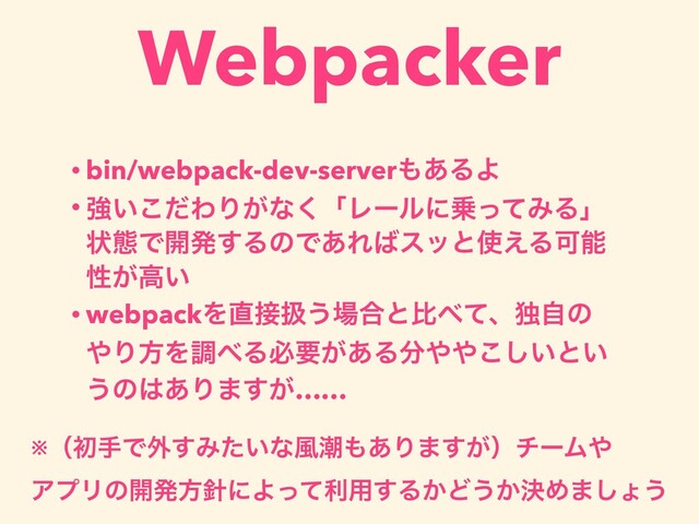 Webpacker
• bin/webpack-dev-server΋͋ΔΑ
• ڧ͍ͩ͜ΘΓ͕ͳ͘ʮϨʔϧʹ৐ͬͯΈΔʯ
ঢ়ଶͰ։ൃ͢ΔͷͰ͋Ε͹εοͱ࢖͑ΔՄೳ
ੑ͕ߴ͍
• webpackΛ௚઀ѻ͏৔߹ͱൺ΂ͯɺಠࣗͷ
΍ΓํΛௐ΂Δඞཁ͕͋Δ෼΍΍͍͜͠ͱ͍
͏ͷ͸͋Γ·͕͢……
※ʢॳखͰ֎͢Έ͍ͨͳ෩ை΋͋Γ·͕͢ʣνʔϜ΍
ΞϓϦͷ։ൃํ਑ʹΑͬͯར༻͢Δ͔Ͳ͏͔ܾΊ·͠ΐ͏
