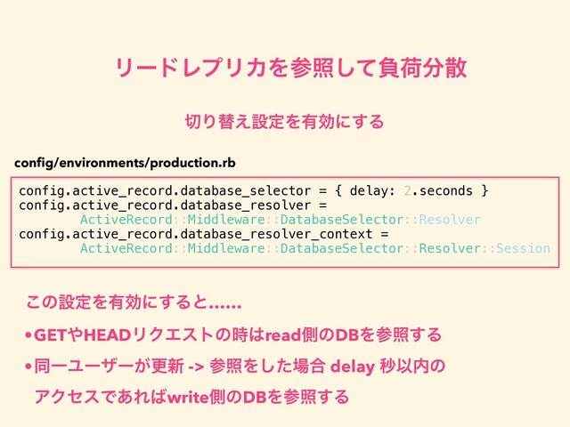 ϦʔυϨϓϦΧΛࢀরͯ͠ෛՙ෼ࢄ
config.active_record.database_selector = { delay: 2.seconds }
config.active_record.database_resolver =
ActiveRecord::Middleware::DatabaseSelector::Resolver
config.active_record.database_resolver_context =
ActiveRecord::Middleware::DatabaseSelector::Resolver::Session
੾Γସ͑ઃఆΛ༗ޮʹ͢Δ
conﬁg/environments/production.rb
͜ͷઃఆΛ༗ޮʹ͢Δͱ……
•GET΍HEADϦΫΤετͷ࣌͸readଆͷDBΛࢀর͢Δ
•ಉҰϢʔβʔ͕ߋ৽ -> ࢀরΛͨ͠৔߹ delay ඵҎ಺ͷ
ΞΫηεͰ͋Ε͹writeଆͷDBΛࢀর͢Δ
