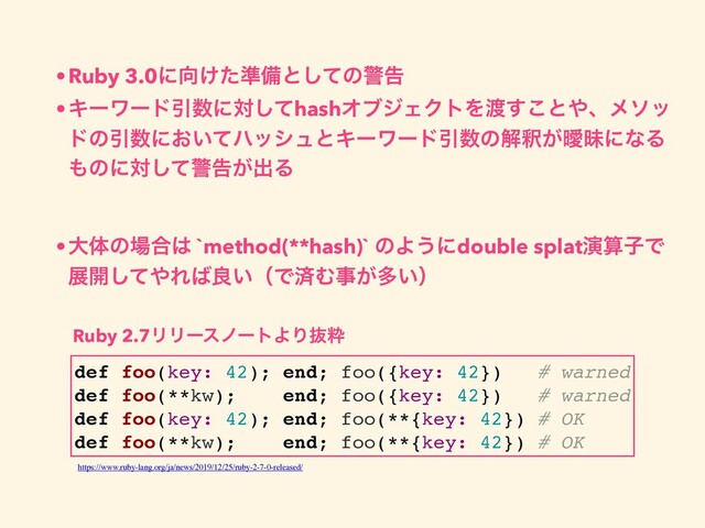 •Ruby 3.0ʹ޲͚ͨ४උͱͯ͠ͷܯࠂ
•ΩʔϫʔυҾ਺ʹରͯ͠hashΦϒδΣΫτΛ౉͢͜ͱ΍ɺϝιο
υͷҾ਺ʹ͓͍ͯϋογϡͱΩʔϫʔυҾ਺ͷղऍ͕ᐆດʹͳΔ
΋ͷʹରͯ͠ܯࠂ͕ग़Δ
•େମͷ৔߹͸ `method(**hash)` ͷΑ͏ʹdouble splatԋࢉࢠͰ
ల։ͯ͠΍Ε͹ྑ͍ʢͰࡁΉࣄ͕ଟ͍ʣ
def foo(key: 42); end; foo({key: 42}) # warned
def foo(**kw); end; foo({key: 42}) # warned
def foo(key: 42); end; foo(**{key: 42}) # OK
def foo(**kw); end; foo(**{key: 42}) # OK
https://www.ruby-lang.org/ja/news/2019/12/25/ruby-2-7-0-released/
Ruby 2.7ϦϦʔεϊʔτΑΓൈਮ
