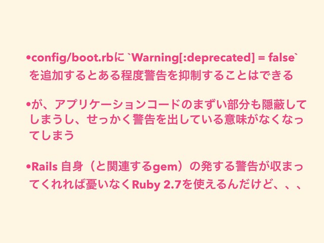 •conﬁg/boot.rbʹ `Warning[:deprecated] = false`
Λ௥Ճ͢Δͱ͋Δఔ౓ܯࠂΛ཈੍͢Δ͜ͱ͸Ͱ͖Δ
•͕ɺΞϓϦέʔγϣϯίʔυͷ·͍ͣ෦෼΋Ӆṭͯ͠
͠·͏͠ɺ͔ͤͬ͘ܯࠂΛग़͍ͯ͠Δҙຯ͕ͳ͘ͳͬ
ͯ͠·͏
•Rails ࣗ਎ʢͱؔ࿈͢Δgemʣͷൃ͢Δܯࠂ͕ऩ·ͬ
ͯ͘ΕΕ͹༕͍ͳ͘Ruby 2.7Λ࢖͑ΔΜ͚ͩͲɺɺɺ
