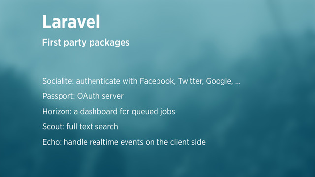 Socialite: authenticate with Facebook, Twitter, Google, …
Passport: OAuth server
Horizon: a dashboard for queued jobs
Scout: full text search
Echo: handle realtime events on the client side
Laravel
First party packages

