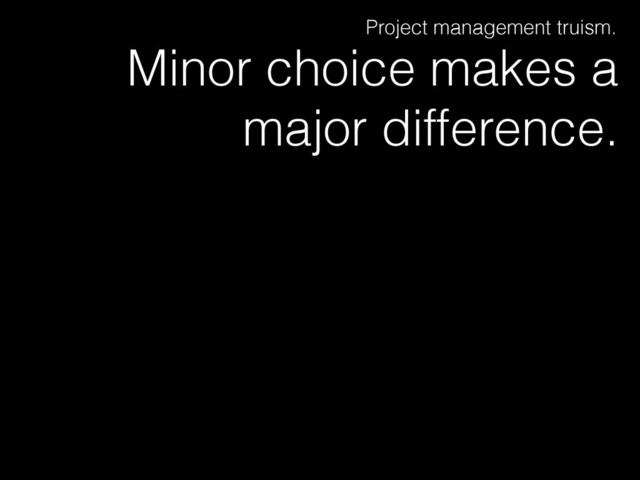 Minor choice makes a
major difference.
Project management truism.

