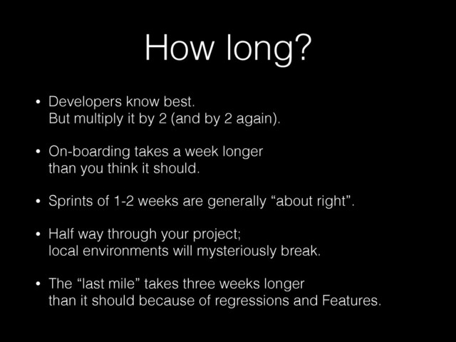 How long?
• Developers know best.  
But multiply it by 2 (and by 2 again).
• On-boarding takes a week longer  
than you think it should.
• Sprints of 1-2 weeks are generally “about right”.
• Half way through your project;  
local environments will mysteriously break.
• The “last mile” takes three weeks longer  
than it should because of regressions and Features.
