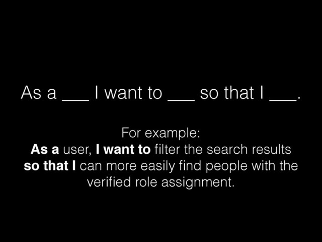 As a ___ I want to ___ so that I ___.
For example:  
As a user, I want to ﬁlter the search results 
so that I can more easily ﬁnd people with the
veriﬁed role assignment.
