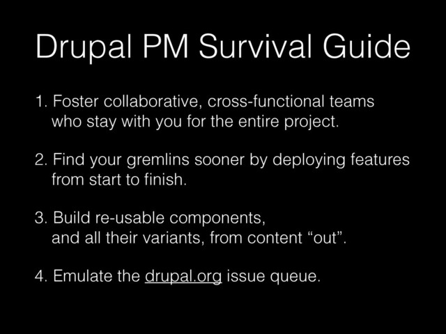 Drupal PM Survival Guide
1. Foster collaborative, cross-functional teams 
who stay with you for the entire project.
2. Find your gremlins sooner by deploying features 
from start to ﬁnish.
3. Build re-usable components,  
and all their variants, from content “out”.
4. Emulate the drupal.org issue queue.
