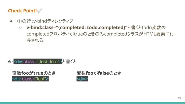 Check Point!✅
● ①の行：v-bindディレクティブ
○ v-bind:class=”{completed: todo.completed}”と書くとtodo変数の
completedプロパティがtrueのときのみcompletedクラスがHTML要素に付
与される
例：<div class="{test: foo}">と書くと
変数fooがtrueのとき
<div class="test">
変数fooがfalseのとき
<div>
33
</div>
</div>
</div>