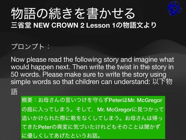 ෺ޠͷଓ͖Λॻ͔ͤΔ
ࡾলಊ NEW CROWN 2 Lesson 1ͷ෺ޠจΑΓ
ϓϩϯϓτɿ

Now please read the following story and imagine what
would happen next. Then write the twist in the story in
50 words. Please make sure to write the story using
simple words so that children can understand: ҎԼ෺
ޠ

֓ཁɿ͓฼͞Μͷݴ͍͚ͭΛकΒͣPeter͸Mr. McGregor
ͷఉʹೖͬͯ͠·͏ɻͦͯ͠ɼMr. McGregorʹݟ͔ͭͬͯ
௥͍͔͚ΒΕͨࡍʹۺΛͳͯ͘͠͠·͏ɻ͓฼͞Μ͸ؼͬ
͖ͯͨPeterͷҟมʹؾ͍͚ͮͨΕͲ΋ͦͷ͜ͱ͸ฉ͔ͣ
ʹ༏ͯ͋͛ͨ͘͠͠ͱ͍͏͓࿩ɻ
