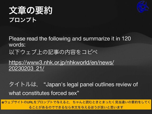 จষͷཁ໿
ϓϩϯϓτ
Please read the following and summarize it in 120
words:

ҎԼ΢Σϒ্ͷهࣄͷ಺༰Λίϐϖ

https://www3.nhk.or.jp/nhkworld/en/news/
20230203_21/

λΠτϧ͸ɼ “Japan's legal panel outlines review of
what constitutes forced sex”
※΢ΣϒαΠτͷURLΛϓϩϯϓτͰ༩͑ΔͱɼͪΌΜͱಡΉͱ͖ͱ·ͬͨ͘ݟ౰ҧ͍ͷཁ໿Λͯ͘͠
Δ͜ͱ͕͋ΔͷͰͰ͖ΔͳΒຊจΛ༩͑Δ΄͏͕ྑ͍ͱࢥ͍·͢
