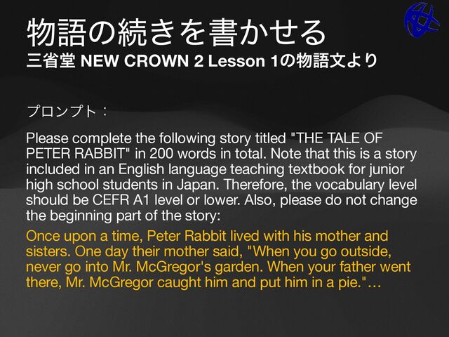 ෺ޠͷଓ͖Λॻ͔ͤΔ
ࡾলಊ NEW CROWN 2 Lesson 1ͷ෺ޠจΑΓ
ϓϩϯϓτɿ

Please complete the following story titled "THE TALE OF
PETER RABBIT" in 200 words in total. Note that this is a story
included in an English language teaching textbook for junior
high school students in Japan. Therefore, the vocabulary level
should be CEFR A1 level or lower. Also, please do not change
the beginning part of the story:

Once upon a time, Peter Rabbit lived with his mother and
sisters. One day their mother said, "When you go outside,
never go into Mr. McGregor's garden. When your father went
there, Mr. McGregor caught him and put him in a pie."…

