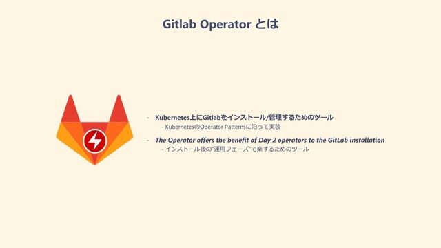 Gitlab Operator とは
- Kubernetes上にGitlabをインストール/管理するためのツール
- KubernetesのOperator Patternsに沿って実装
- The Operator offers the benefit of Day 2 operators to the GitLab installation
- インストール後の”運⽤フェーズ”で楽するためのツール
