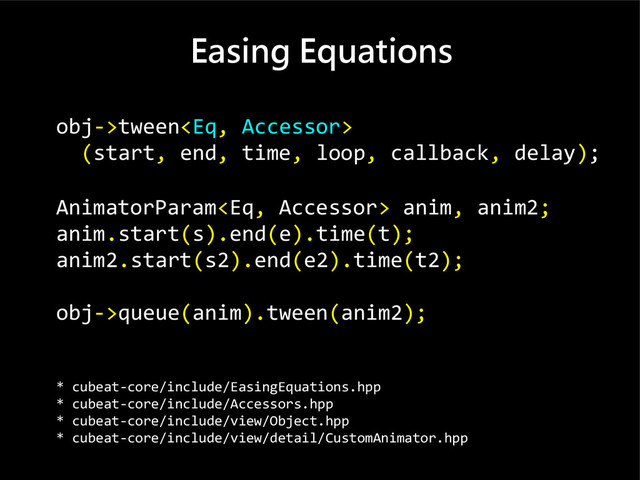 Easing Equations
obj->tween
(start, end, time, loop, callback, delay);
AnimatorParam anim, anim2;
anim.start(s).end(e).time(t);
anim2.start(s2).end(e2).time(t2);
obj->queue(anim).tween(anim2);
* cubeat-core/include/EasingEquations.hpp
* cubeat-core/include/Accessors.hpp
* cubeat-core/include/view/Object.hpp
* cubeat-core/include/view/detail/CustomAnimator.hpp
