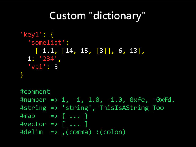 Custom "dictionary"
'key1': {
'somelist':
[-1.1, [14, 15, [3]], 6, 13],
1: '234',
'val': 5
}
#comment
#number => 1, -1, 1.0, -1.0, 0xfe, -0xfd.
#string => 'string', ThisIsAString_Too
#map => { ... }
#vector => [ ... ]
#delim => ,(comma) :(colon)
