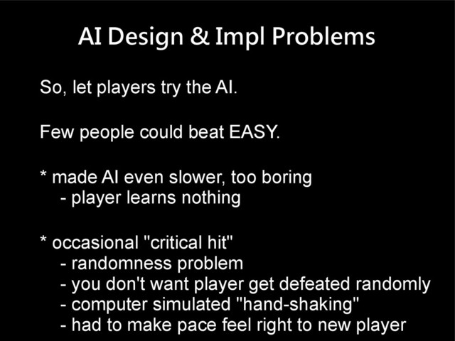 AI Design & Impl Problems
So, let players try the AI.
Few people could beat EASY.
* made AI even slower, too boring
- player learns nothing
* occasional "critical hit"
- randomness problem
- you don't want player get defeated randomly
- computer simulated "hand-shaking"
- had to make pace feel right to new player
