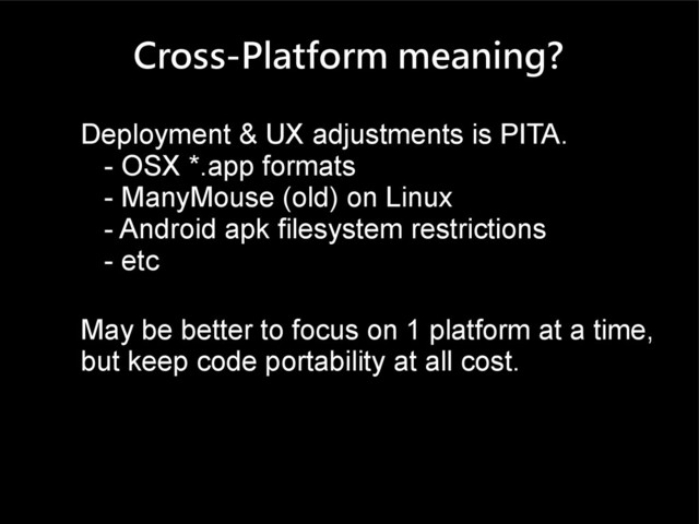 Cross-Platform meaning?
Deployment & UX adjustments is PITA.
- OSX *.app formats
- ManyMouse (old) on Linux
- Android apk filesystem restrictions
- etc
May be better to focus on 1 platform at a time,
but keep code portability at all cost.
