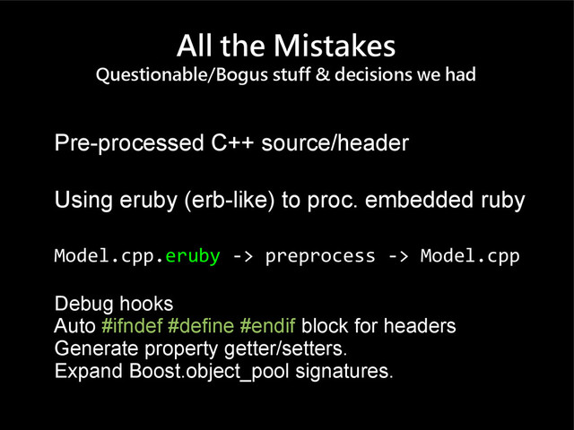 All the Mistakes
Questionable/Bogus stuff & decisions we had
Pre-processed C++ source/header
Using eruby (erb-like) to proc. embedded ruby
Model.cpp.eruby -> preprocess -> Model.cpp
Debug hooks
Auto #ifndef #define #endif block for headers
Generate property getter/setters.
Expand Boost.object_pool signatures.
