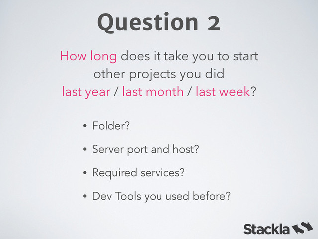 How long does it take you to start
other projects you did  
last year / last month / last week?
Question 2
• Folder?
• Server port and host?
• Required services?
• Dev Tools you used before?
