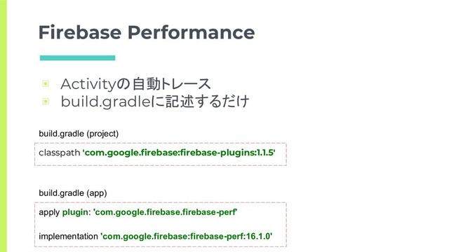 Firebase Performance
▣ Activityの自動トレース
▣ build.gradleに記述するだけ
classpath 'com.google.firebase:firebase-plugins:1.1.5'
build.gradle (project)
apply plugin: 'com.google.firebase.firebase-perf'
implementation 'com.google.firebase:firebase-perf:16.1.0'
build.gradle (app)
