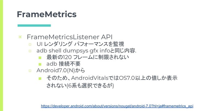 FrameMetrics
▣ FrameMetricsListener API
□ UI レンダリング パフォーマンスを監視
□ adb shell dumpsys gfx infoと同じ内容.
■ 最新の120 フレームに制限されない
■ adb 接続不要
□ Android7.0(N)から
■ そのため、AndroidVitalsではOS7.0以上の値しか表示
されない(6系も選択できるが)
https://developer.android.com/about/versions/nougat/android-7.0?hl=ja#framemetrics_api
