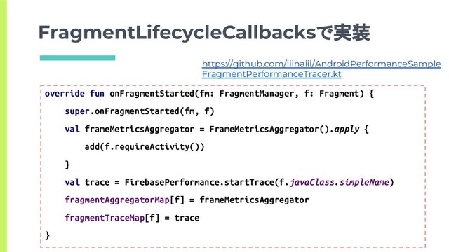 FragmentLifecycleCallbacksで実装
override fun onFragmentStarted(fm: FragmentManager, f: Fragment) {
super.onFragmentStarted(fm, f)
val frameMetricsAggregator = FrameMetricsAggregator().apply {
add(f.requireActivity())
}
val trace = FirebasePerformance.startTrace(f.javaClass.simpleName)
fragmentAggregatorMap[f] = frameMetricsAggregator
fragmentTraceMap[f] = trace
}
https://github.com/iiinaiii/AndroidPerformanceSample
FragmentPerformanceTracer.kt
