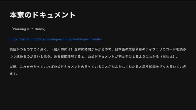本家のドキュメント
「Working with Rules
」
https://eslint.org/docs/developer-guide/working-with-rules
英語かつものすごく長く、（個人的には）理解に時間がかかるので、日本語の文献や巷のライブラリのコードを読み
つつ進めるのが良いと思う。ある程度理解すると、公式ドキュメントが割と手にとるようにわかる（当社比）。
以後、これを分かっていれば公式ドキュメントの言っていることがなんとなくわかると思う知識をザッと書いていき
ます。
