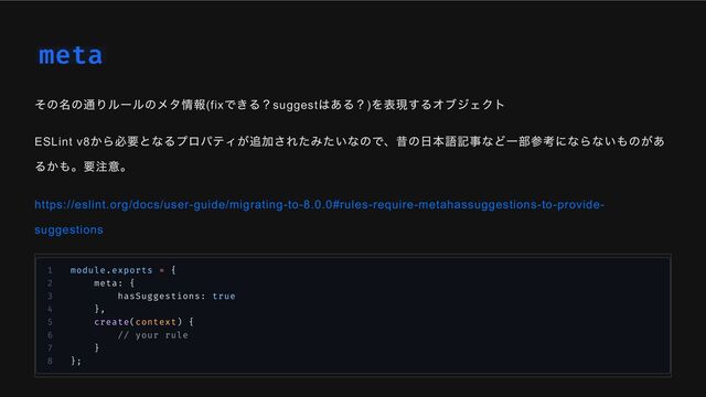 meta
その名の通りルールのメタ情報(fix
できる？suggest
はある？)
を表現するオブジェクト
ESLint v8
から必要となるプロパティが追加されたみたいなので、昔の日本語記事など一部参考にならないものがあ
るかも。要注意。
https://eslint.org/docs/user-guide/migrating-to-8.0.0#rules-require-metahassuggestions-to-provide-
suggestions
1 module.exports = {
2 meta: {
3 hasSuggestions: true
4 },
5 create(context) {
6 // your rule
7 }
8 };
