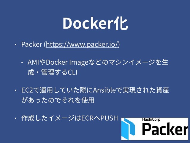 Docker化
• Packer (https://www.packer.io/)
• AMIやDocker Imageなどのマシンイメージを⽣
成・管理するCLI
• EC2で運⽤していた際にAnsibleで実現された資産
があったのでそれを使⽤
• 作成したイメージはECRへPUSH
